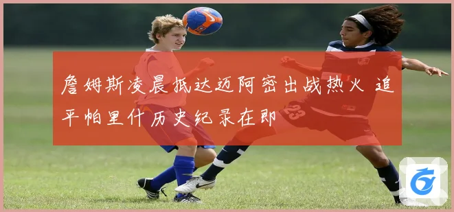 詹姆斯凌晨抵达迈阿密出战热火 追平帕里什历史纪录在即
