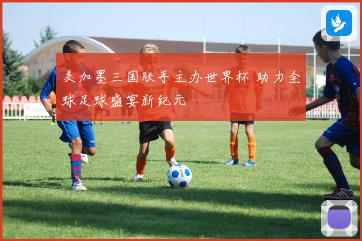 美加墨三国联手主办世界杯 助力全球足球盛宴新纪元