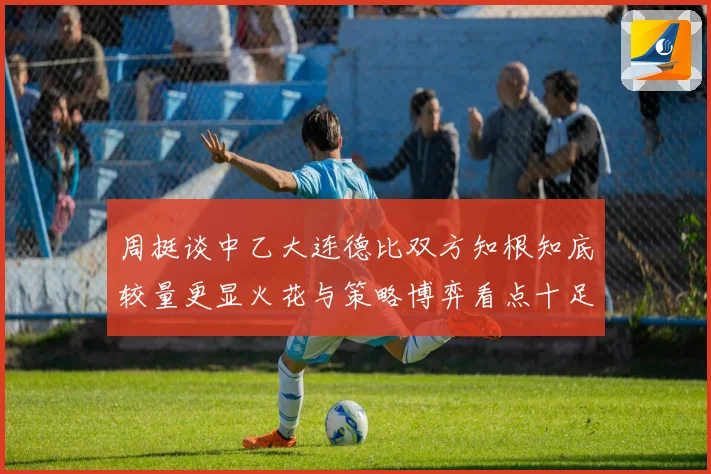 周挺谈中乙大连德比双方知根知底较量更显火花与策略博弈看点十足