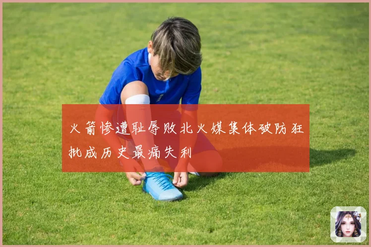 火箭惨遭耻辱败北火媒集体破防狂批成历史最痛失利