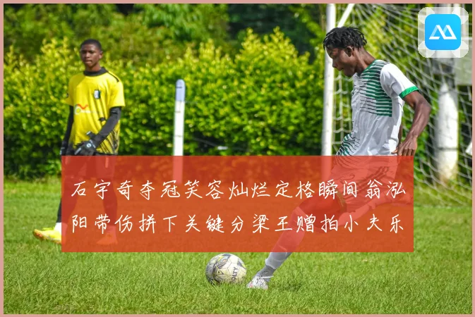 石宇奇夺冠笑容灿烂定格瞬间翁泓阳带伤拼下关键分梁王赠拍小夫乐