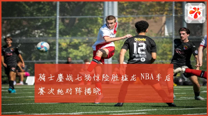 骑士鏖战七场惊险胜猛龙 NBA季后赛次轮对阵揭晓