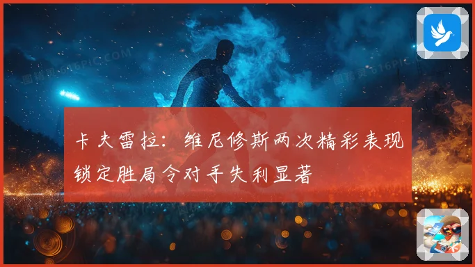 卡夫雷拉：维尼修斯两次精彩表现锁定胜局令对手失利显著