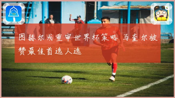 图赫尔或重审世界杯策略 马奎尔被赞最佳首选人选