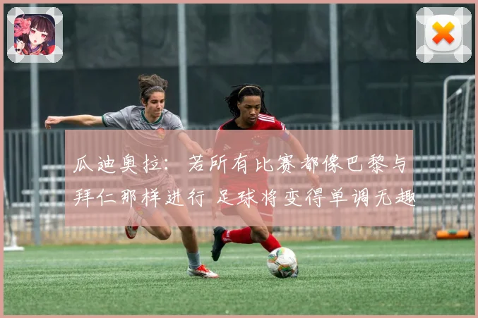 瓜迪奥拉：若所有比赛都像巴黎与拜仁那样进行 足球将变得单调无趣