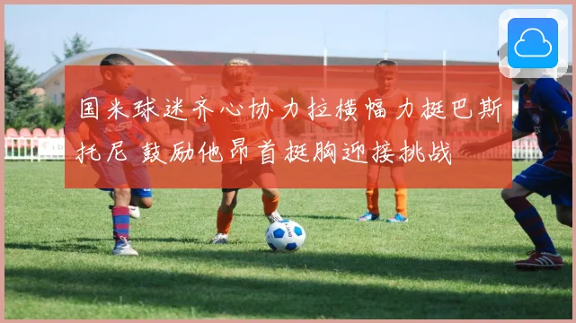 国米球迷齐心协力拉横幅力挺巴斯托尼 鼓励他昂首挺胸迎接挑战