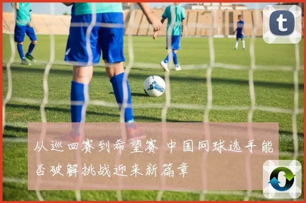 从巡回赛到希望赛 中国网球选手能否破解挑战迎来新篇章